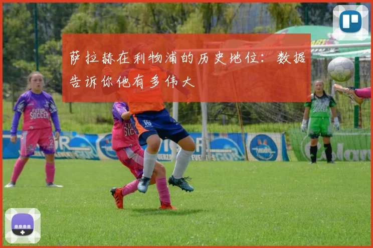 萨拉赫在利物浦的历史地位：数据告诉你他有多伟大