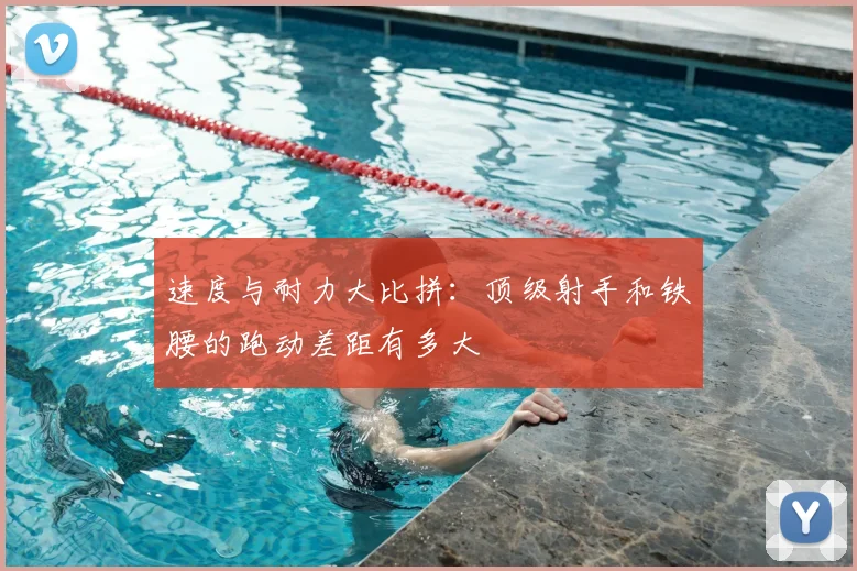 速度与耐力大比拼：顶级射手和铁腰的跑动差距有多大