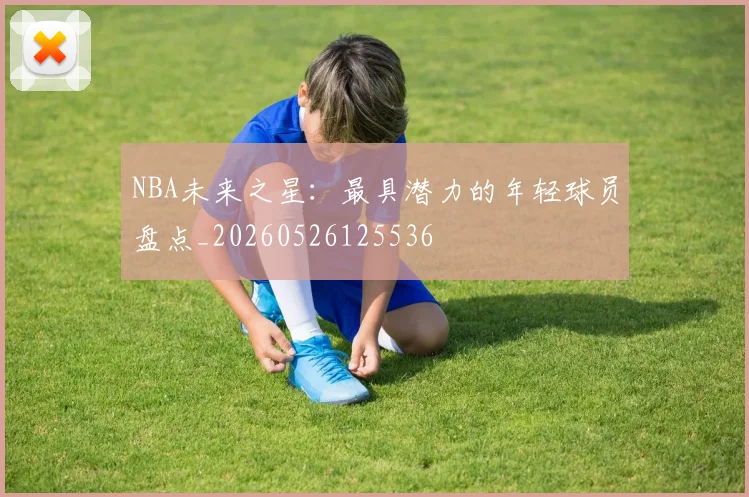 NBA未来之星：最具潜力的年轻球员盘点_20260526125536