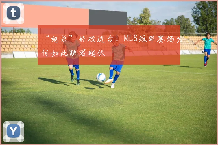 “绝杀”好戏连台！MLS冠军赛场为何如此跌宕起伏