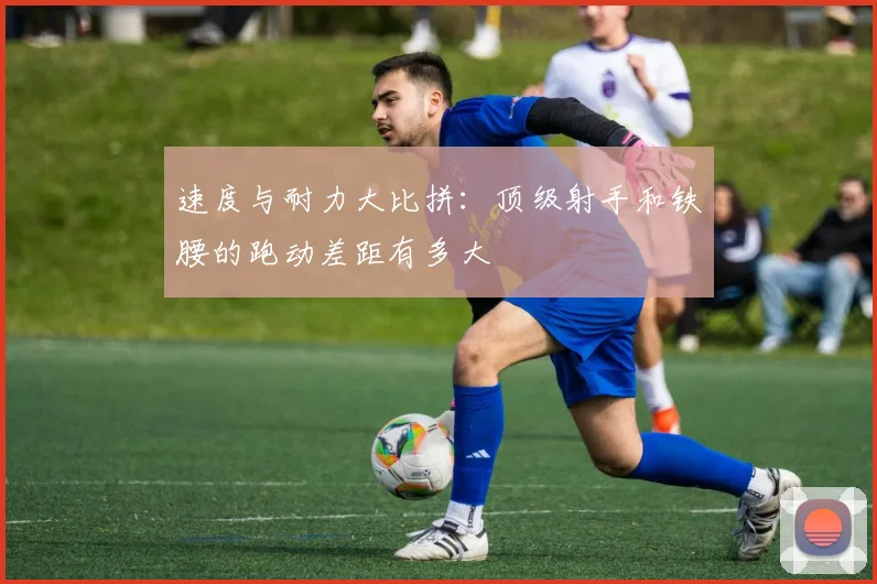 速度与耐力大比拼：顶级射手和铁腰的跑动差距有多大