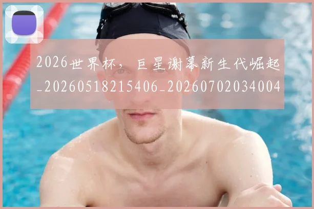 2026世界杯，巨星谢幕新生代崛起_20260518215406_20260702034004