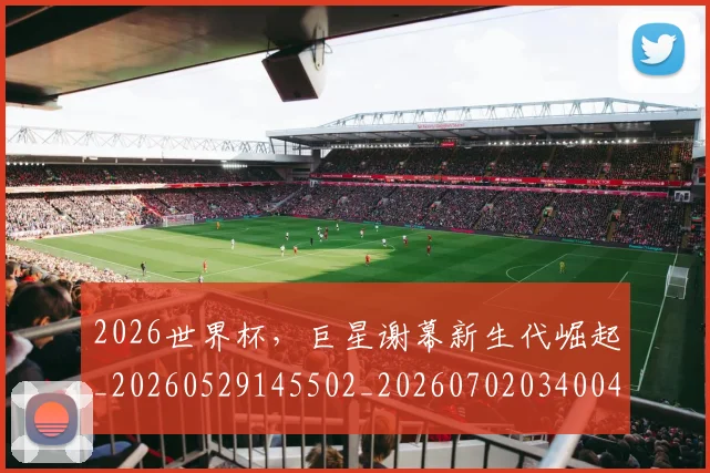 2026世界杯，巨星谢幕新生代崛起_20260529145502_20260702034004